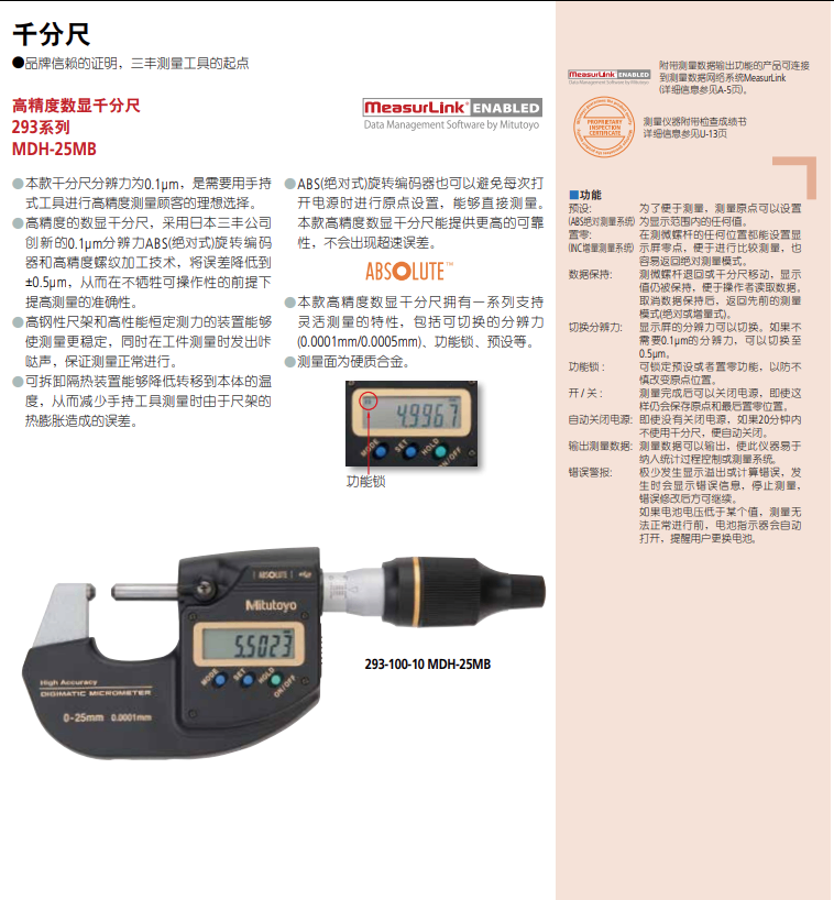 千分尺 品牌信赖的证明,三丰测量工具的起点     measuru 高精度数显千分尺     measurLink'ENABLED 293系列     Data Management SoftwarebyMitutoyo MDH-25MB 本款干分尺分辨力为0.1um,是需要用手持     ABS(绝对式)旋转编码器也可以避免每次打     开电源时进行原点设置,能够直接测量。     功能     预设:     本款高精度数显干分尺能提供更高的可靠 式工具进行高精度测量顾客的理想选择。 高精度的数显千分尺,采用日本三丰公司     性,不会出现超速误差。 器和高精度螺纹加工技术,将误差降低到 创新的0.1um分辨力ABS(绝对式)旋转编码     ABSOLUTE 0.5um,从而在不牺牲可操作性的前提下     数据保持 提高测量的准确性。     本款高精度数显干分尺拥有一系列支持 高钢性尺架和高性能恒定测力的装置能够     灵活测量的特性,包括可切换的分辨力     切换分期 使测量更稳定,同时在工件测量时发出咔     (0.0001mm/0.0005mm)、功能锁、预设等。 哒声,保证测量正常进行。     测量面为硬质合金。     功能锁: 可拆卸隔热装置能够降低转移到本体的温 度,从而减少手持工具测量时由于尺架的     49967     开/关: 热膨胀造成的误差。     自动关闭     输出测量     功能锁     错误警报     Mitutovo     55023     293-100-10MDH-25MB     0-25