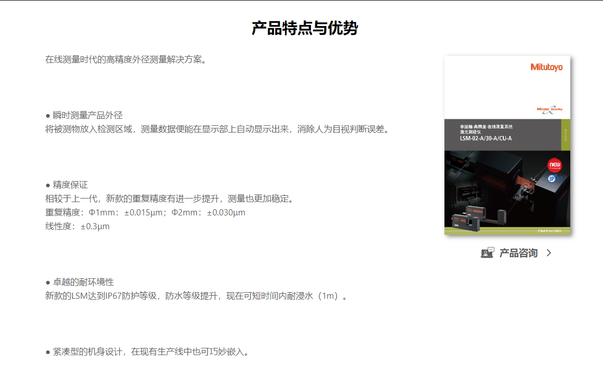 产品特点与优势 在线测量时代的高精度外径测量解决方案。        ● 瞬时测量产品外径  将被测物放入检测区域,测量数据便能在显示部上自动显示出来,消除人为目视判断误差。        ● 精度保证  相较于上一代,新款的重复精度有进一步提升,测量也更加稳定。  重复精度:Φ1mm:±0.015μm;Φ2mm:±0.030μm  线性度:±0.3μm        ● 卓越的耐环境性  新款的LSM达到IP67防护等级,防水等级提升,现在可短时间内耐浸水(1m)。        ● 紧凑型的机身设计,在现有生产线中也可巧妙嵌入。